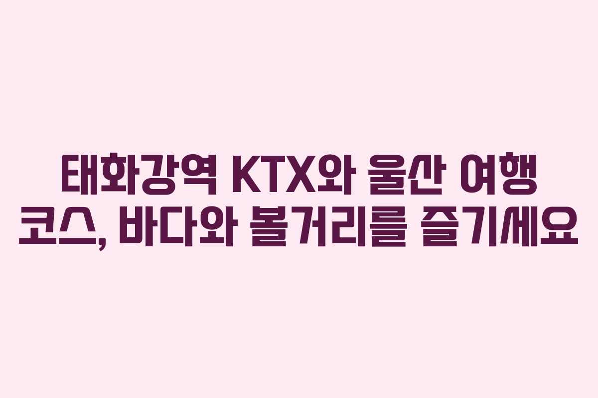 태화강역 KTX와 울산 여행 코스, 바다와 볼거리를 즐기세요