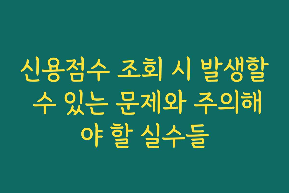 신용점수 조회 시 발생할 수 있는 문제와 주의해야 할 실수들