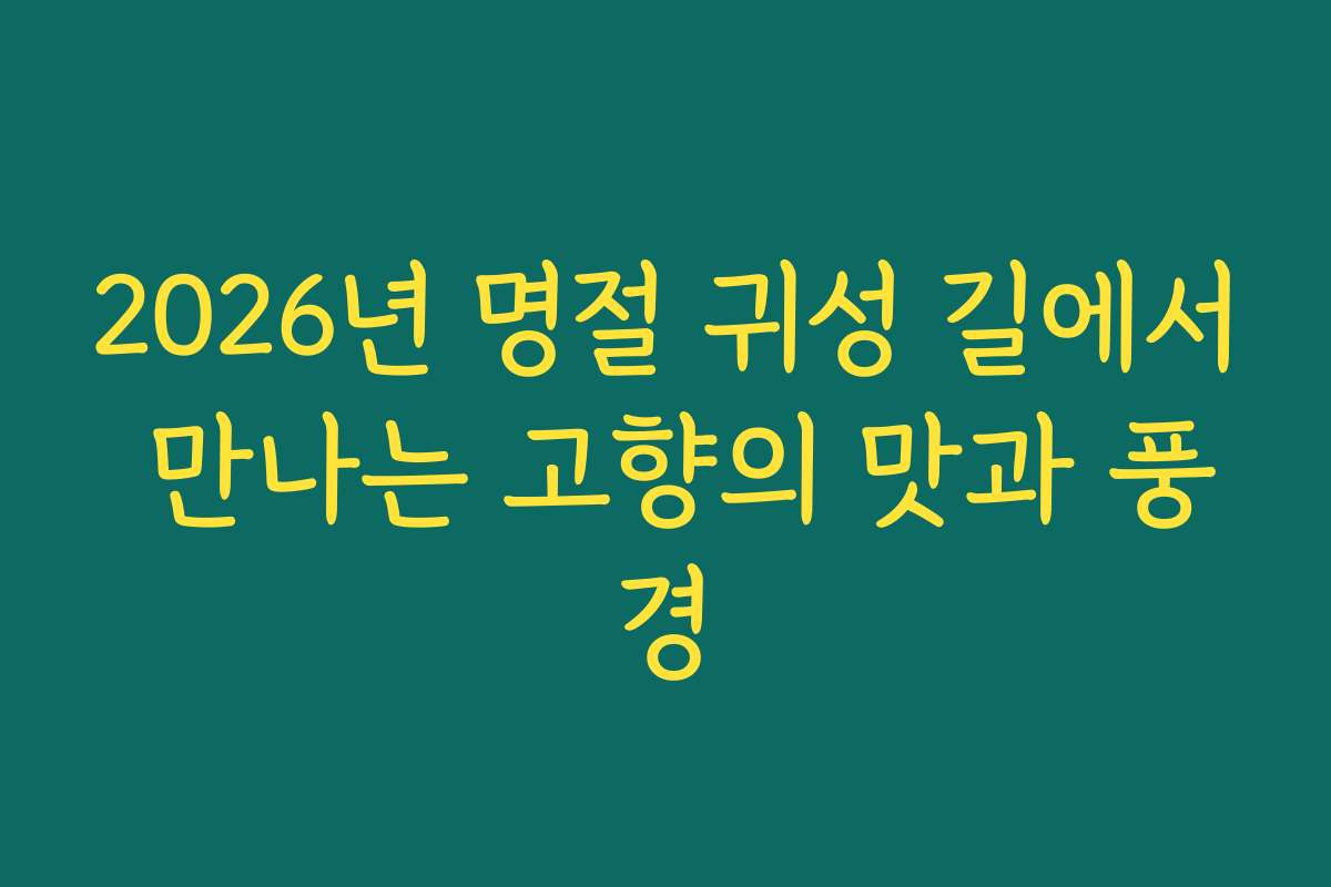 2026년 명절 귀성 길에서 만나는 고향의 맛과 풍경