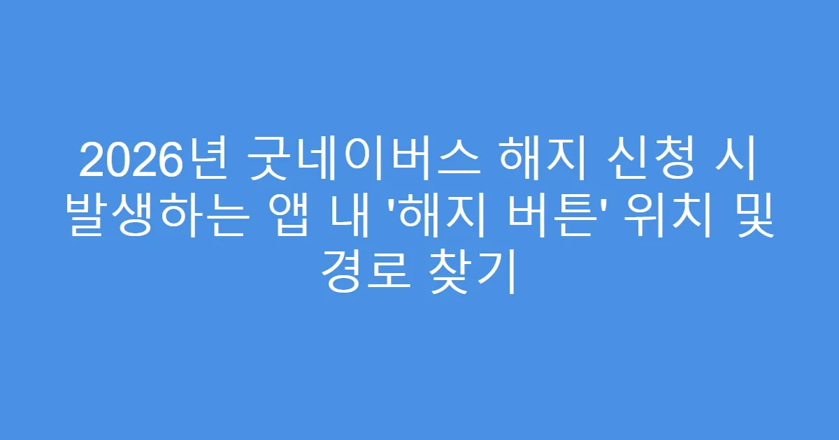 2026년 굿네이버스 해지 신청 시 발생하는 앱 내 &lsquo;해지 버튼&rsquo; 위치 및 경로 찾기