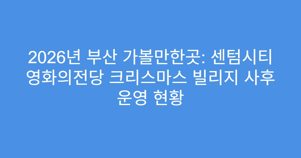 2026년 부산 가볼만한곳: 센텀시티 영화의전당 크리스마스 빌리지 사후 운영 현황