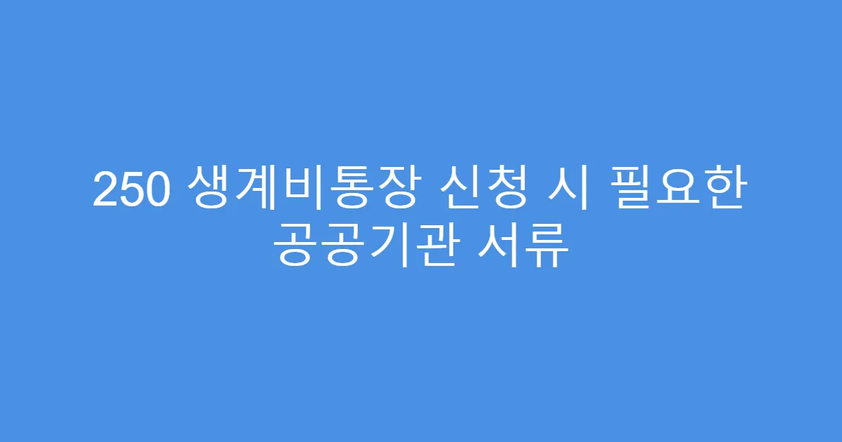 250 생계비통장 신청 시 필요한 공공기관 서류