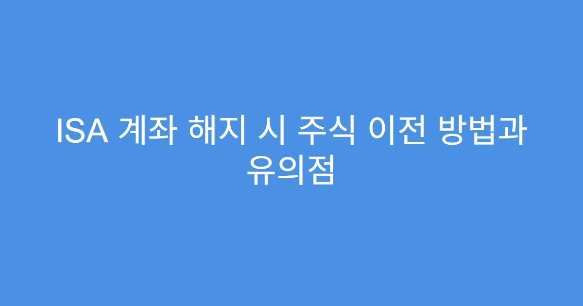ISA 계좌 해지 시 주식 이전 방법과 유의점