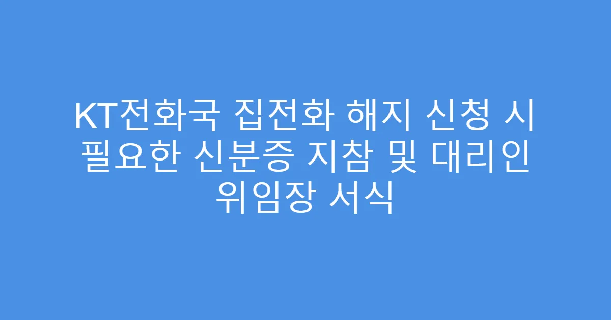 KT전화국 집전화 해지 신청 시 필요한 신분증 지참 및 대리인 위임장 서식