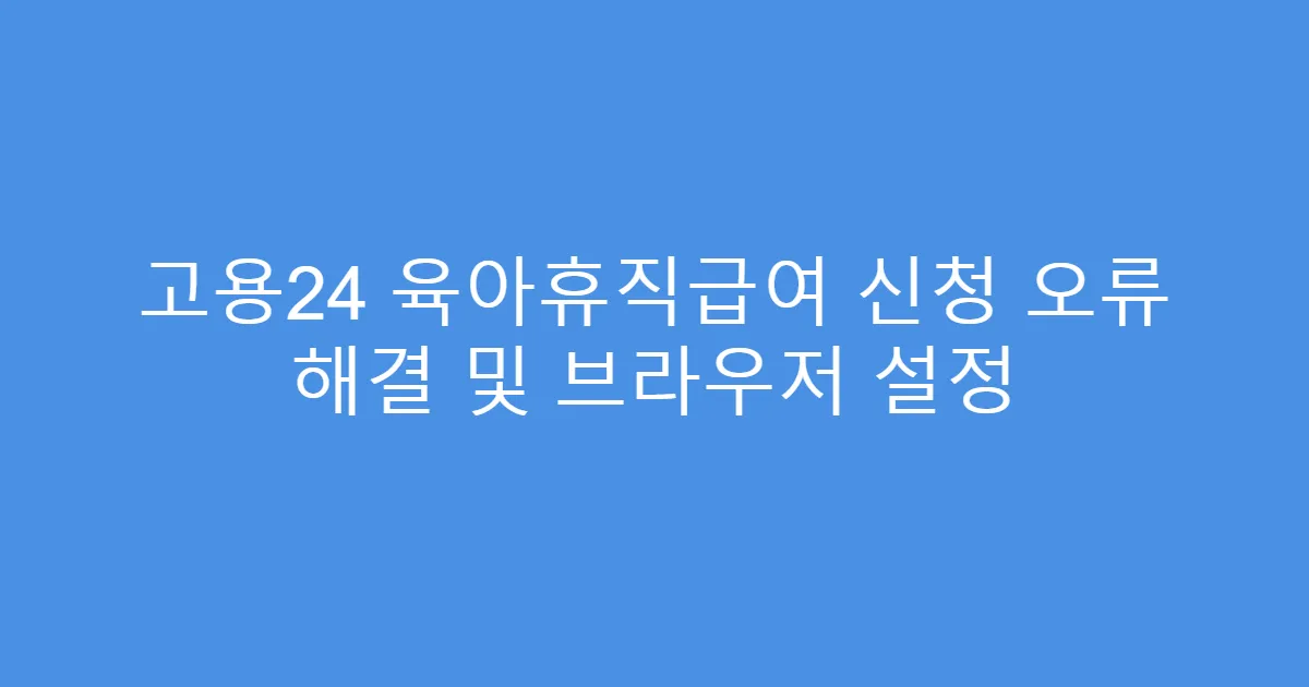 고용24 육아휴직급여 신청 오류 해결 및 브라우저 설정