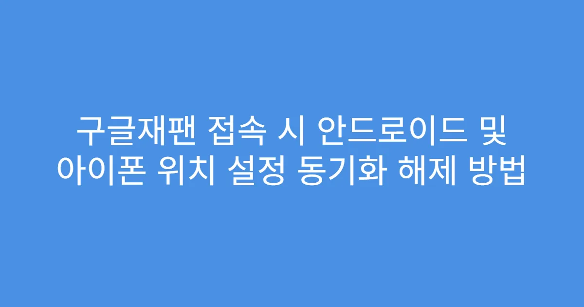 구글재팬 접속 시 안드로이드 및 아이폰 위치 설정 동기화 해제 방법