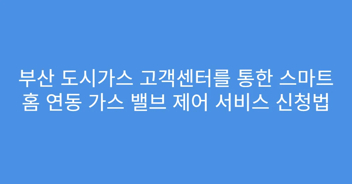 부산 도시가스 고객센터를 통한 스마트 홈 연동 가스 밸브 제어 서비스 신청법