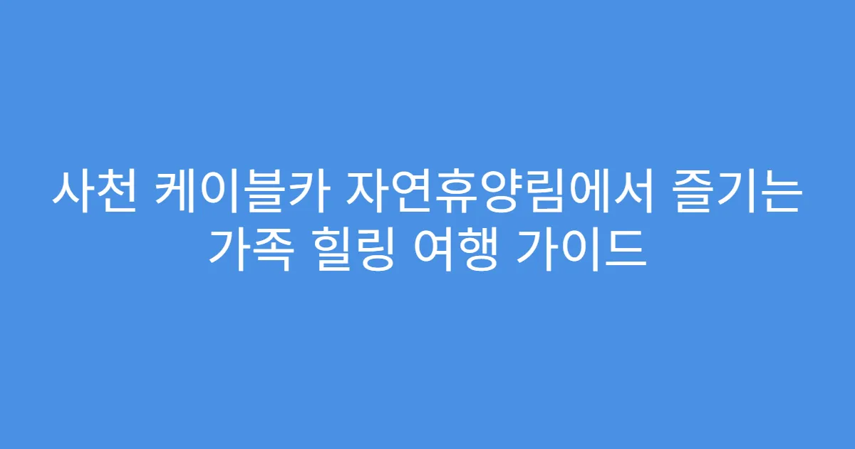 사천 케이블카 자연휴양림에서 즐기는 가족 힐링 여행 가이드