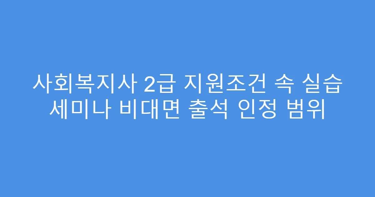 사회복지사 2급 지원조건 속 실습 세미나 비대면 출석 인정 범위