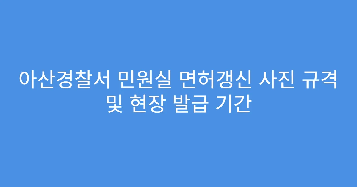 아산경찰서 민원실 면허갱신 사진 규격 및 현장 발급 기간