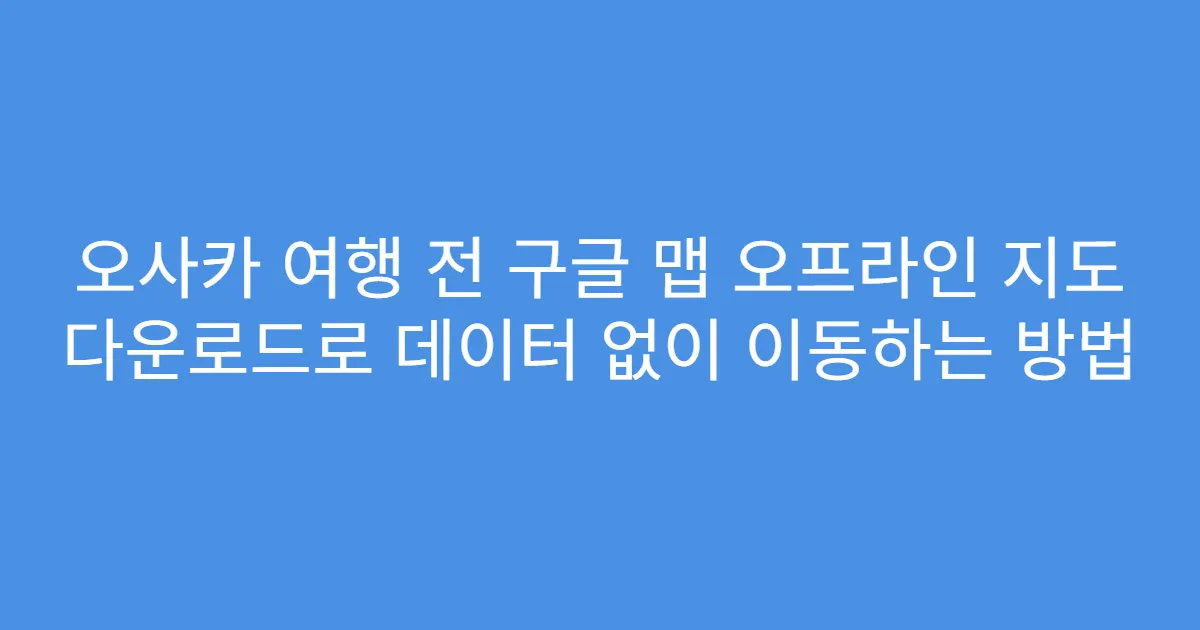오사카 여행 전 구글 맵 오프라인 지도 다운로드로 데이터 없이 이동하는 방법