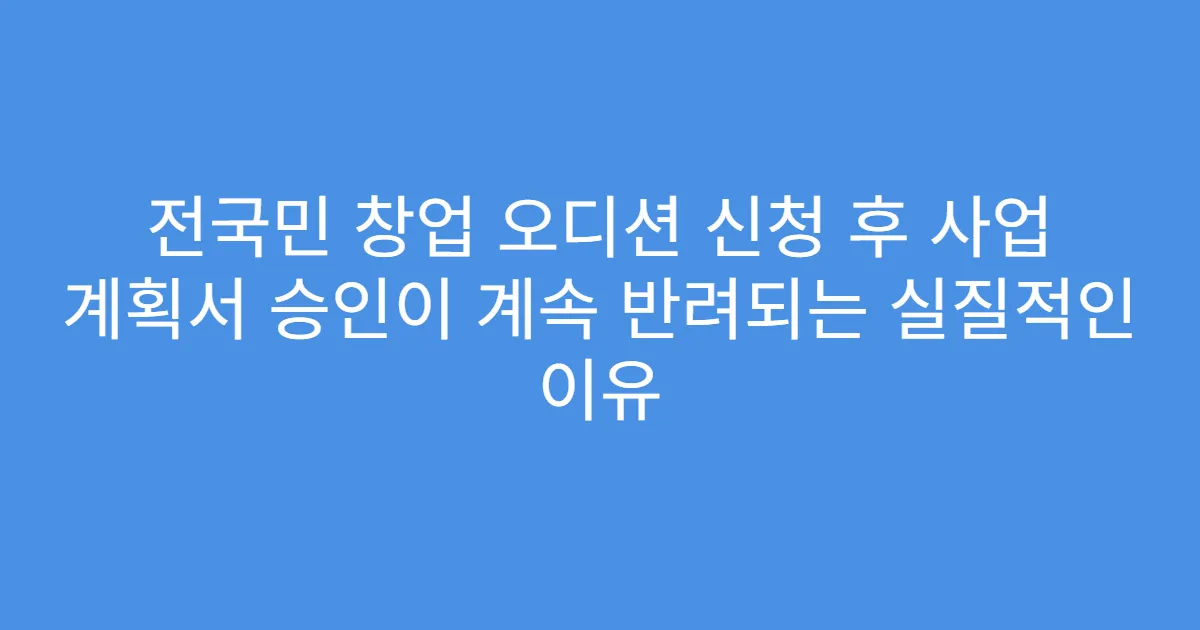 전국민 창업 오디션 신청 후 사업 계획서 승인이 계속 반려되는 실질적인 이유