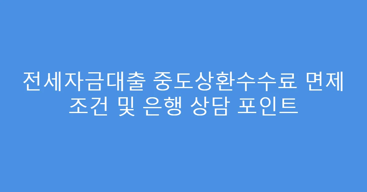 전세자금대출 중도상환수수료 면제 조건 및 은행 상담 포인트
