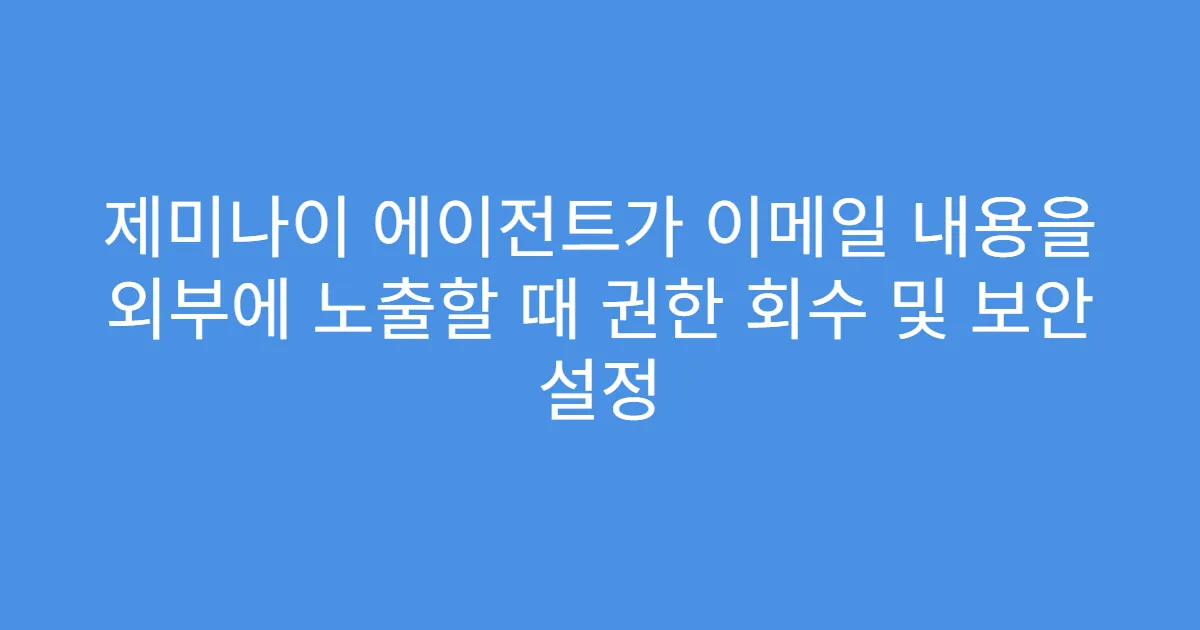 제미나이 에이전트가 이메일 내용을 외부에 노출할 때 권한 회수 및 보안 설정