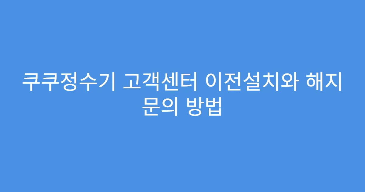 쿠쿠정수기 고객센터 이전설치와 해지 문의 방법