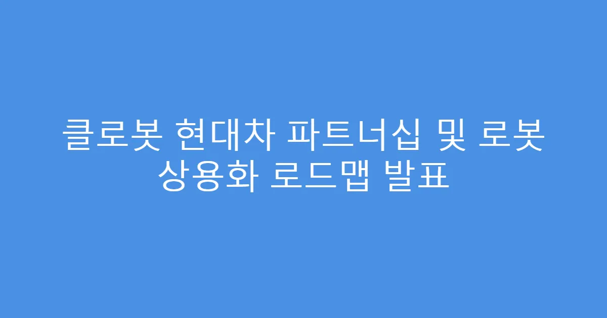 클로봇 현대차 파트너십 및 로봇 상용화 로드맵 발표
