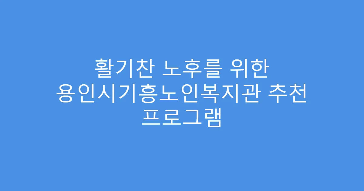활기찬 노후를 위한 용인시기흥노인복지관 추천 프로그램