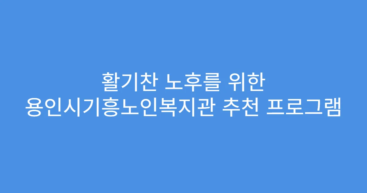 활기찬 노후를 위한 용인시기흥노인복지관 추천 프로그램