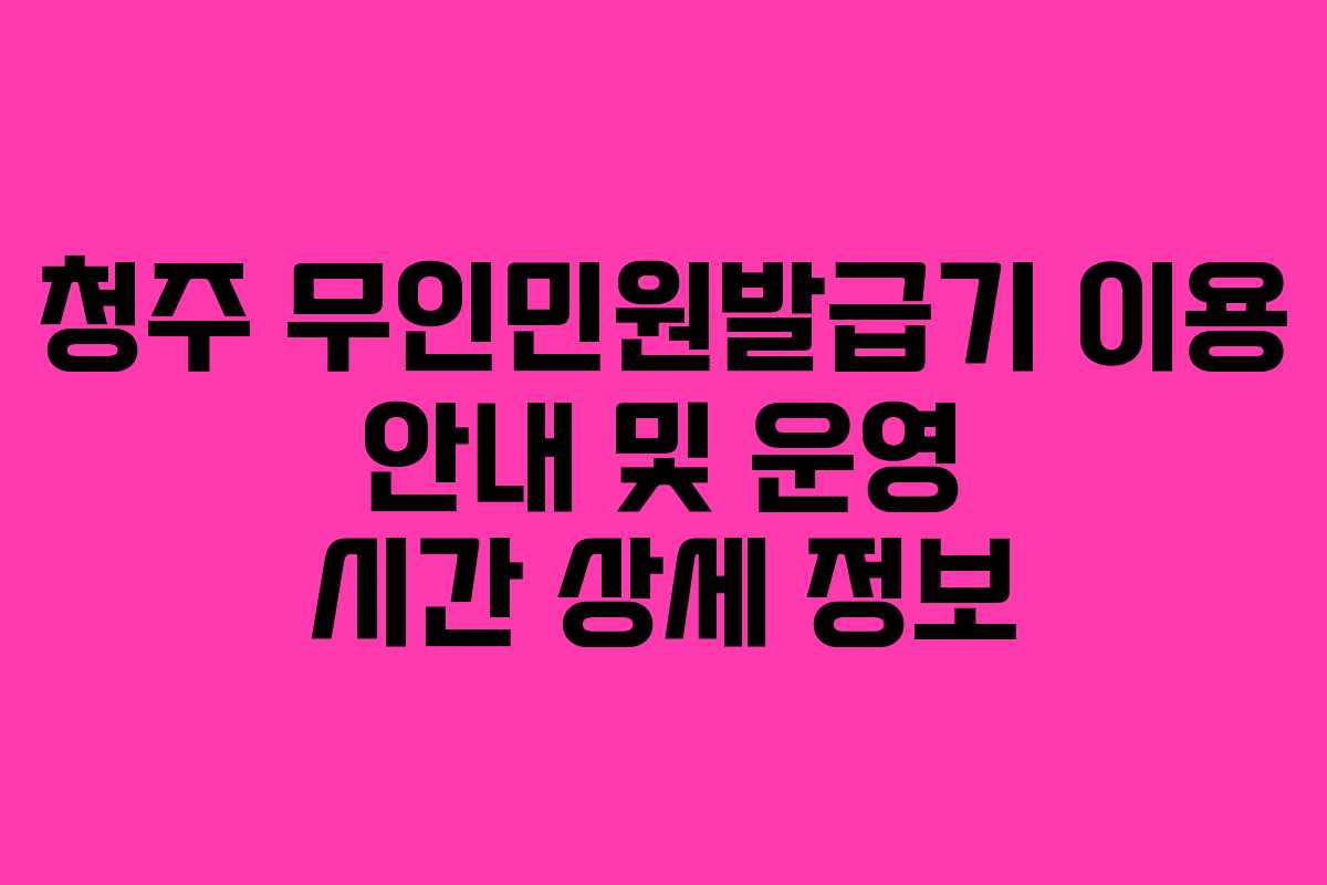 청주 무인민원발급기 이용 안내 및 운영 시간 상세 정보
