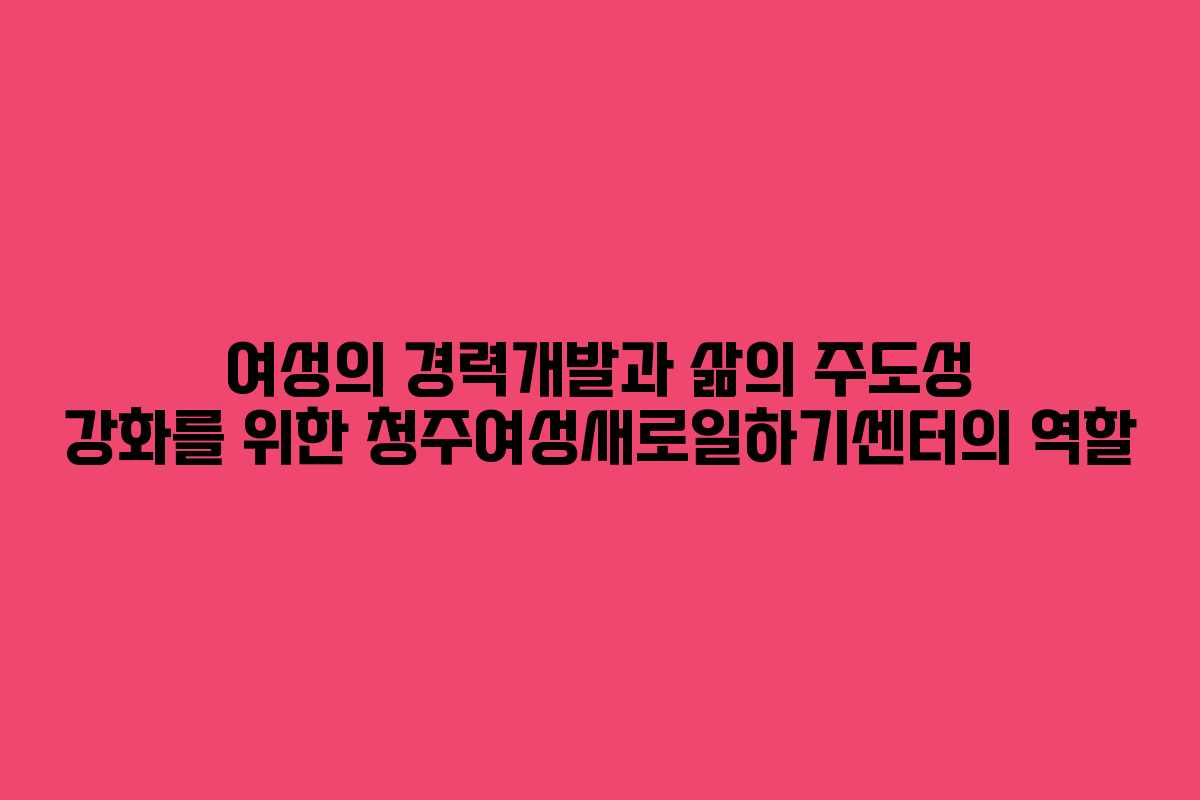 여성의 경력개발과 삶의 주도성 강화를 위한 청주여성새로일하기센터의 역할