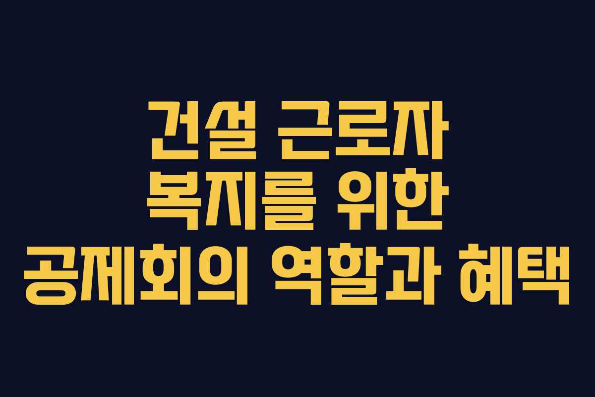 건설 근로자 복지를 위한 공제회의 역할과 혜택