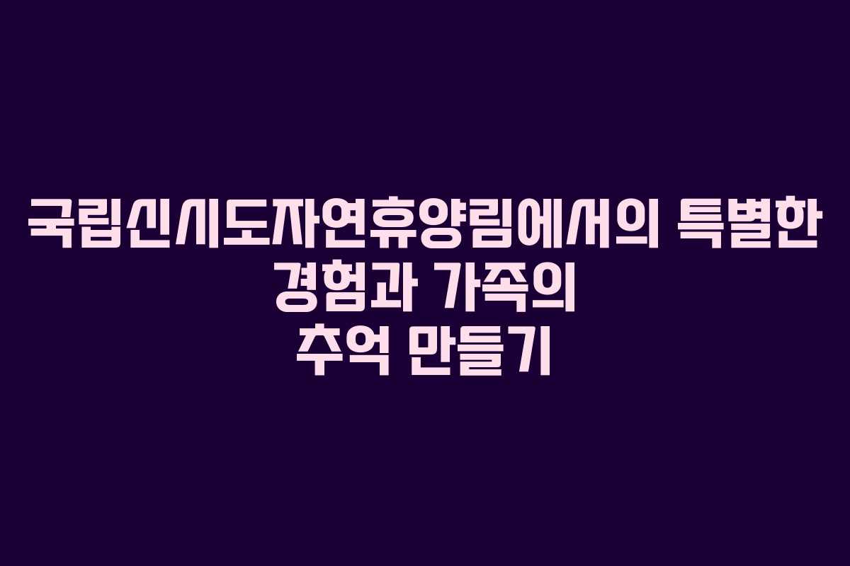 국립신시도자연휴양림에서의 특별한 경험과 가족의 추억 만들기