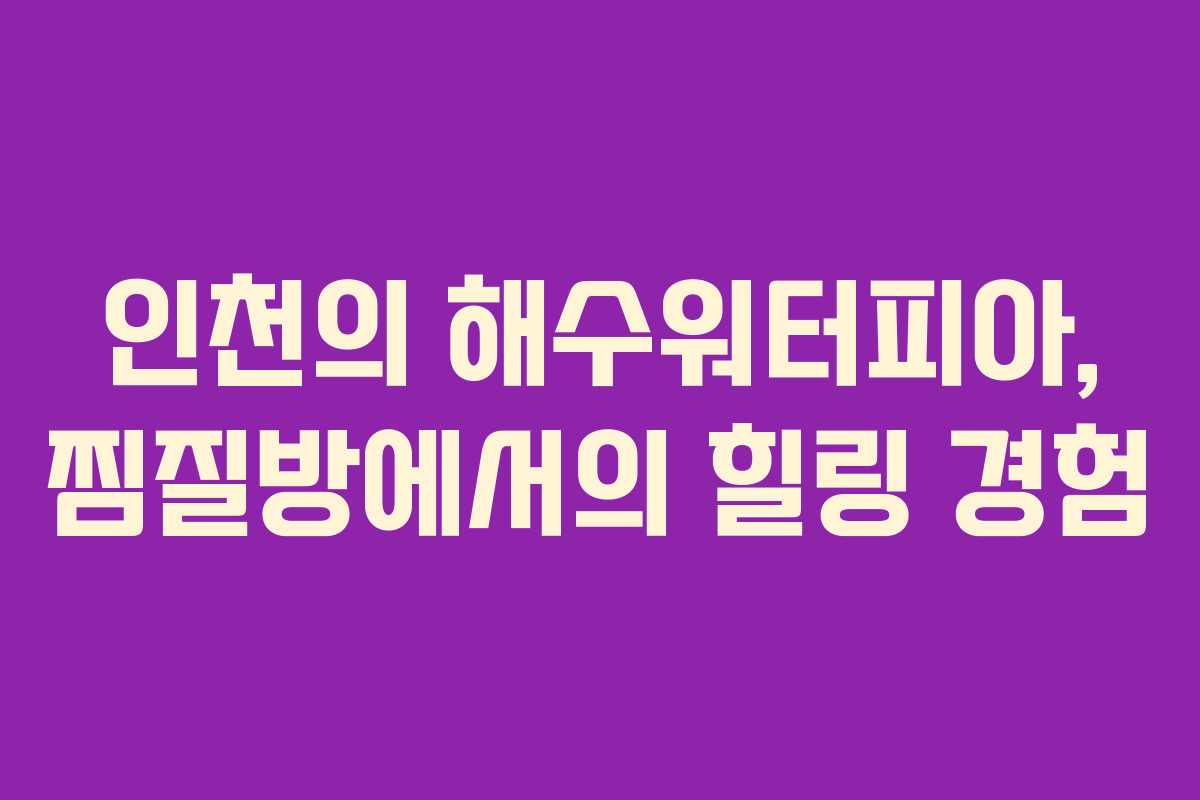 인천의 해수워터피아, 찜질방에서의 힐링 경험