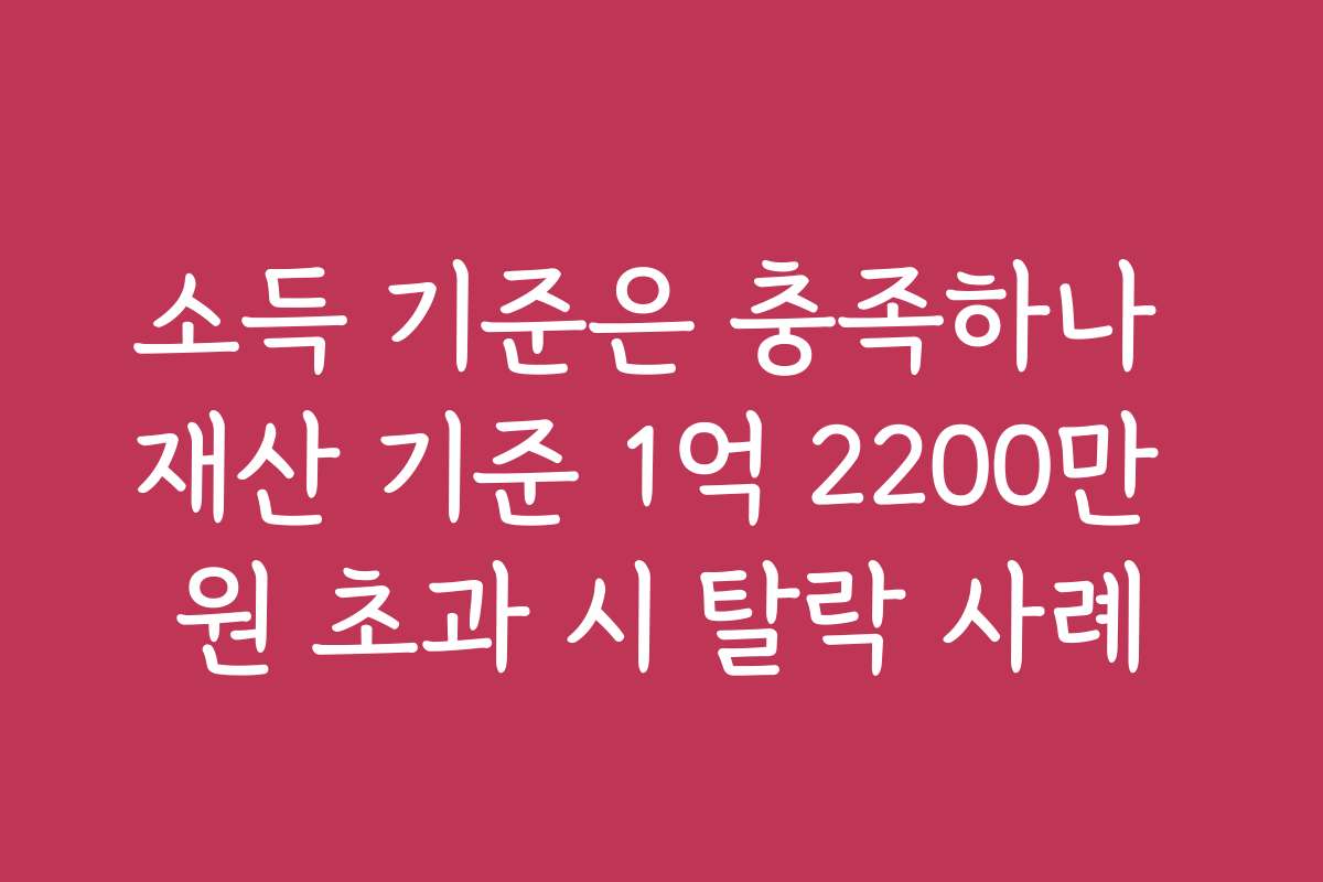 소득 기준은 충족하나 재산 기준 1억 2200만 원 초과 시 탈락 사례