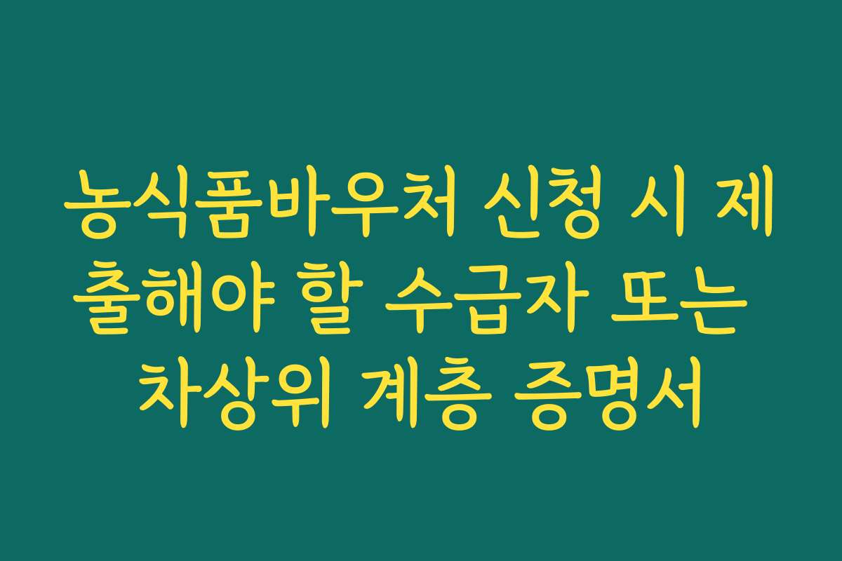 농식품바우처 신청 시 제출해야 할 수급자 또는 차상위 계층 증명서