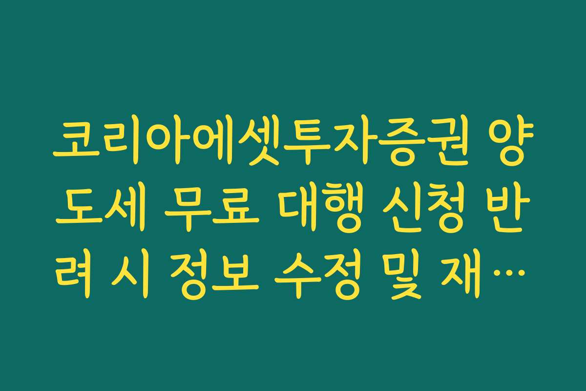 코리아에셋투자증권 양도세 무료 대행 신청 반려 시 정보 수정 및 재접수 가이드