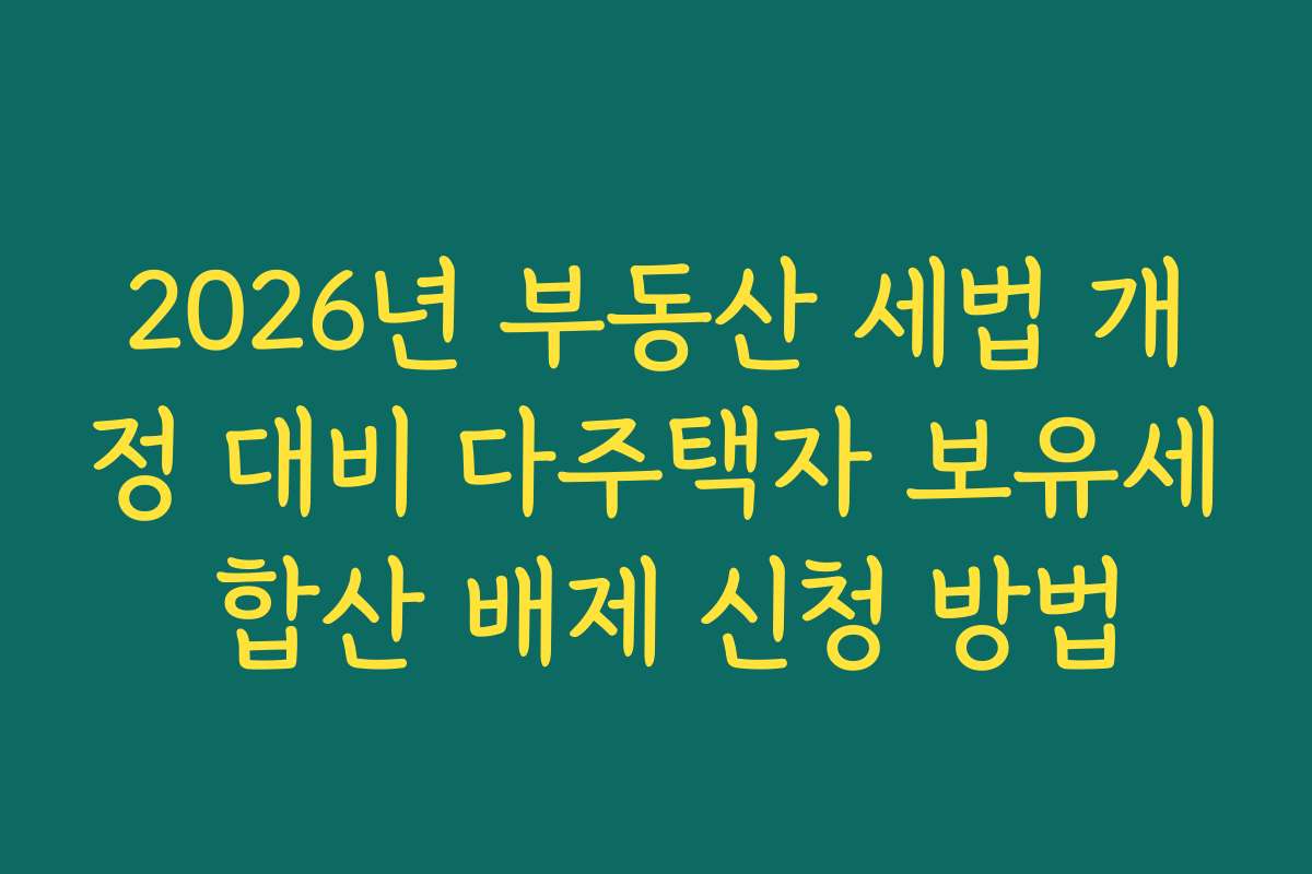 2026년 부동산 세법 개정 대비 다주택자 보유세 합산 배제 신청 방법