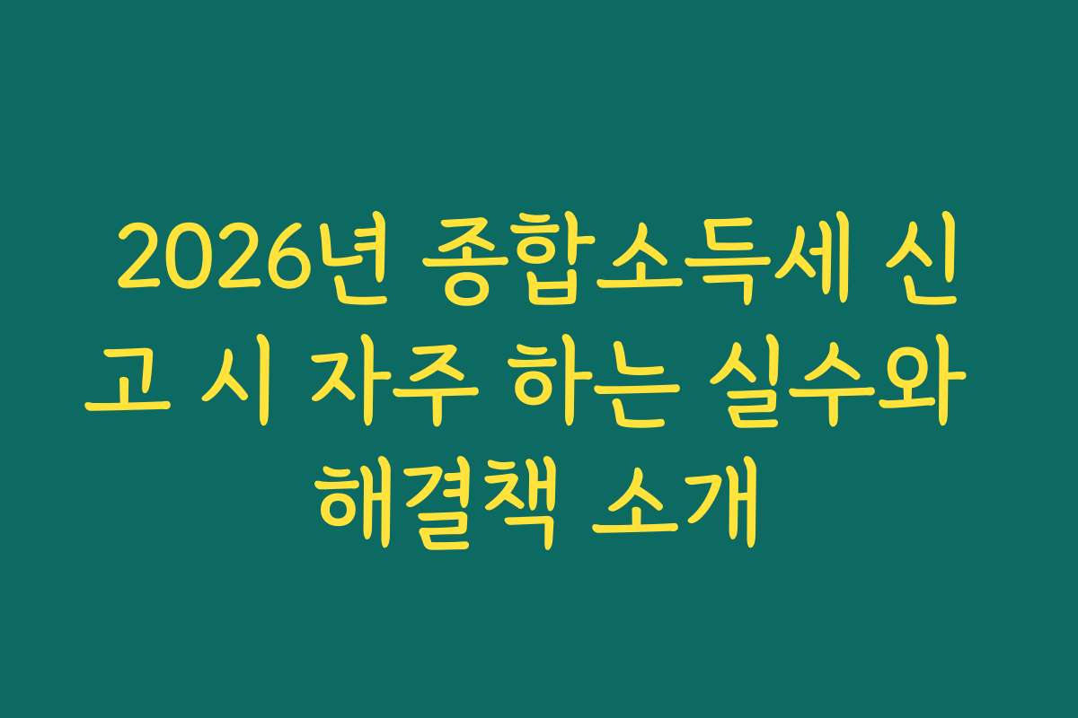 2026년 종합소득세 신고 시 자주 하는 실수와 해결책 소개