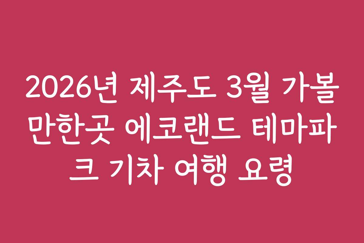 2026년 제주도 3월 가볼만한곳 에코랜드 테마파크 기차 여행 요령