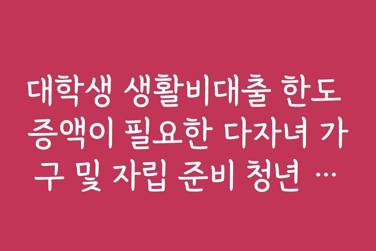 대학생 생활비대출 한도 증액이 필요한 다자녀 가구 및 자립 준비 청년 우대
