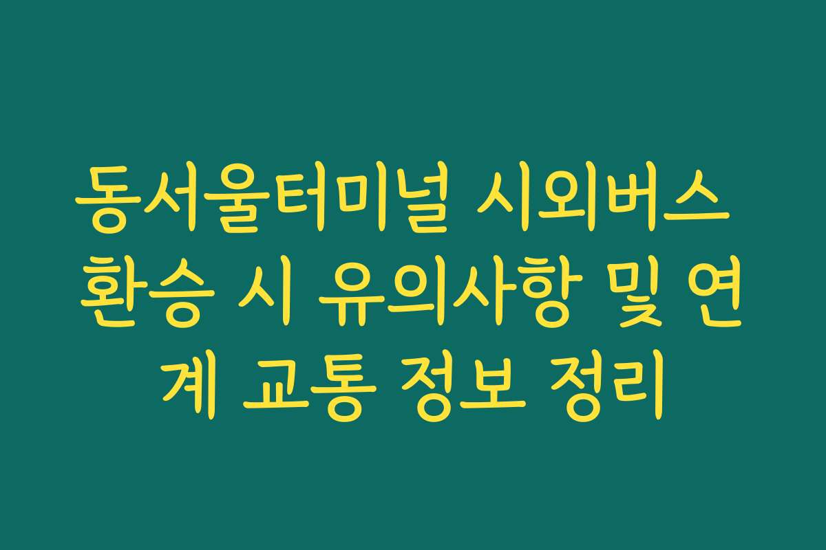 동서울터미널 시외버스 환승 시 유의사항 및 연계 교통 정보 정리