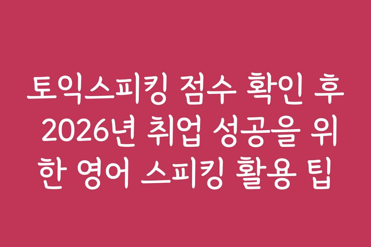 토익스피킹 점수 확인 후 2026년 취업 성공을 위한 영어 스피킹 활용 팁