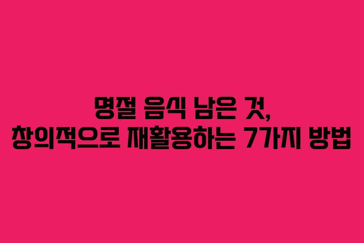 명절 음식 남은 것, 창의적으로 재활용하는 7가지 방법