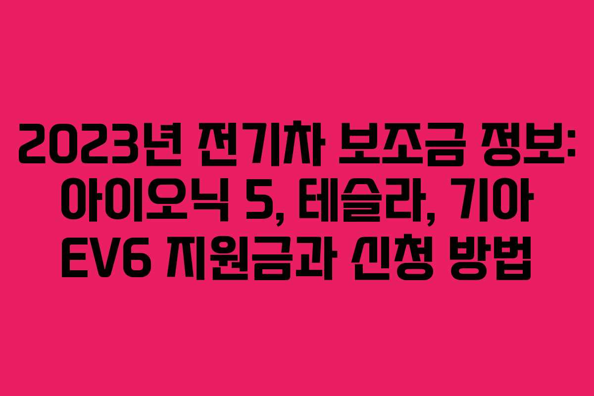 2023년 전기차 보조금 정보: 아이오닉 5, 테슬라, 기아 EV6 지원금과 신청 방법