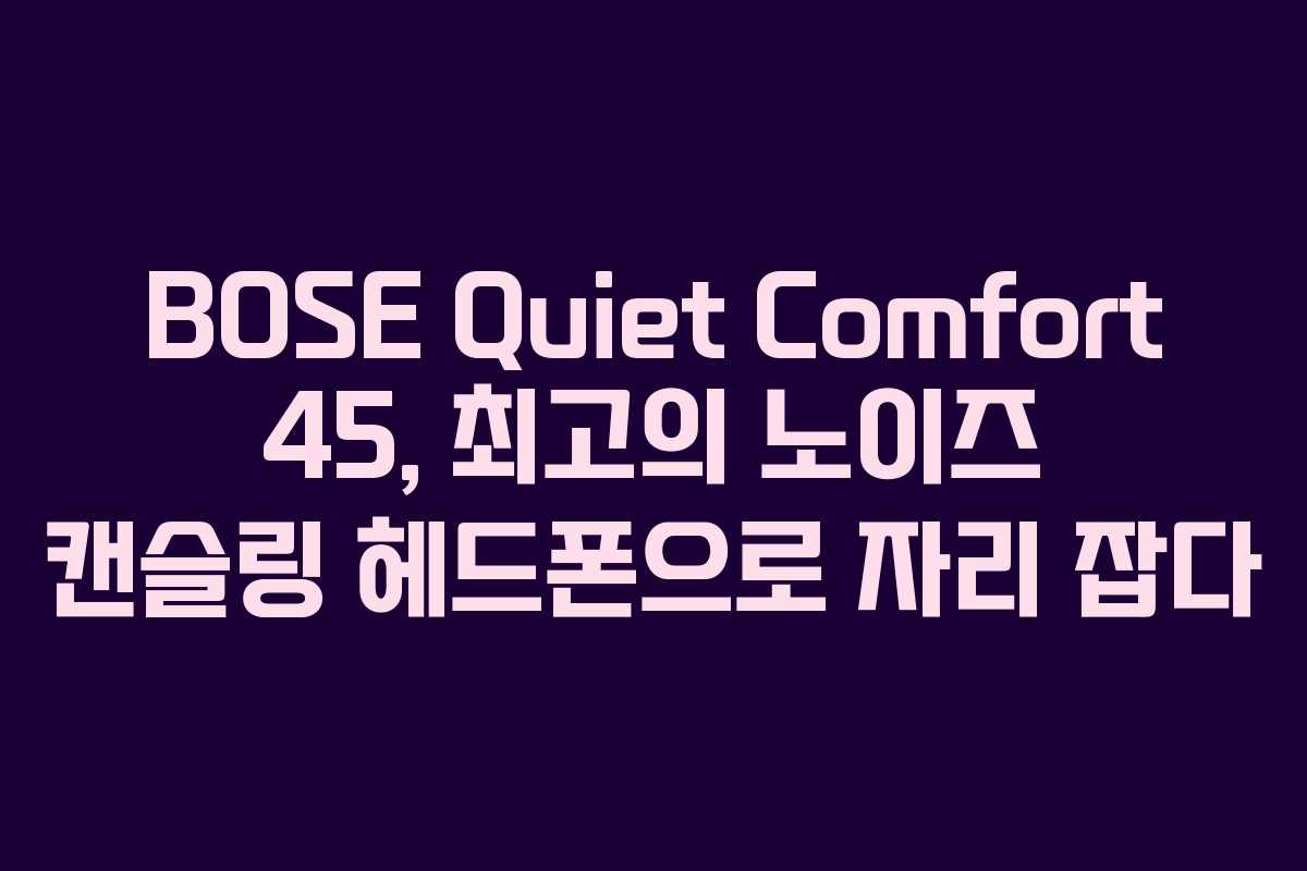 BOSE Quiet Comfort 45, 최고의 노이즈 캔슬링 헤드폰으로 자리 잡다