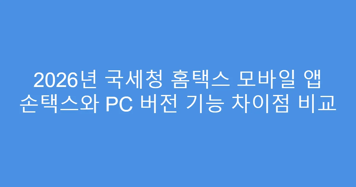 2026년 국세청 홈택스 모바일 앱 손택스와 PC 버전 기능 차이점 비교