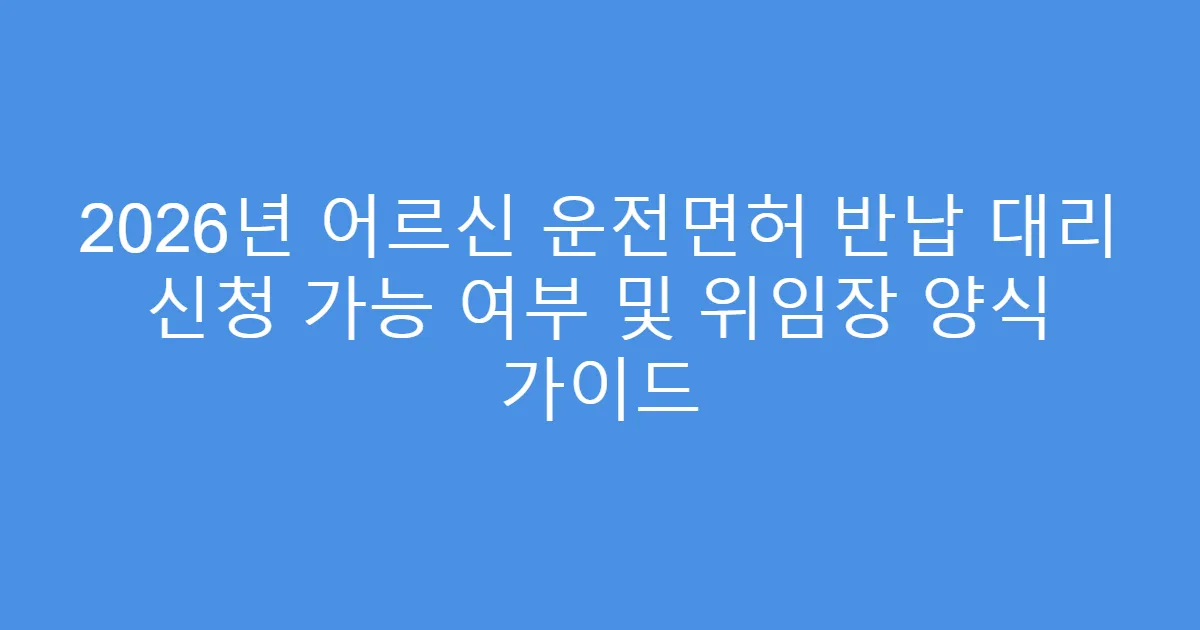 2026년 어르신 운전면허 반납 대리 신청 가능 여부 및 위임장 양식 가이드
