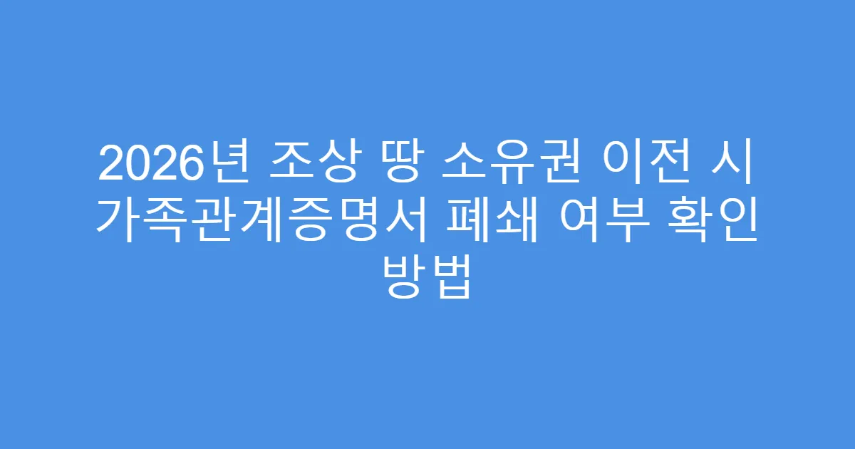 2026년 조상 땅 소유권 이전 시 가족관계증명서 폐쇄 여부 확인 방법