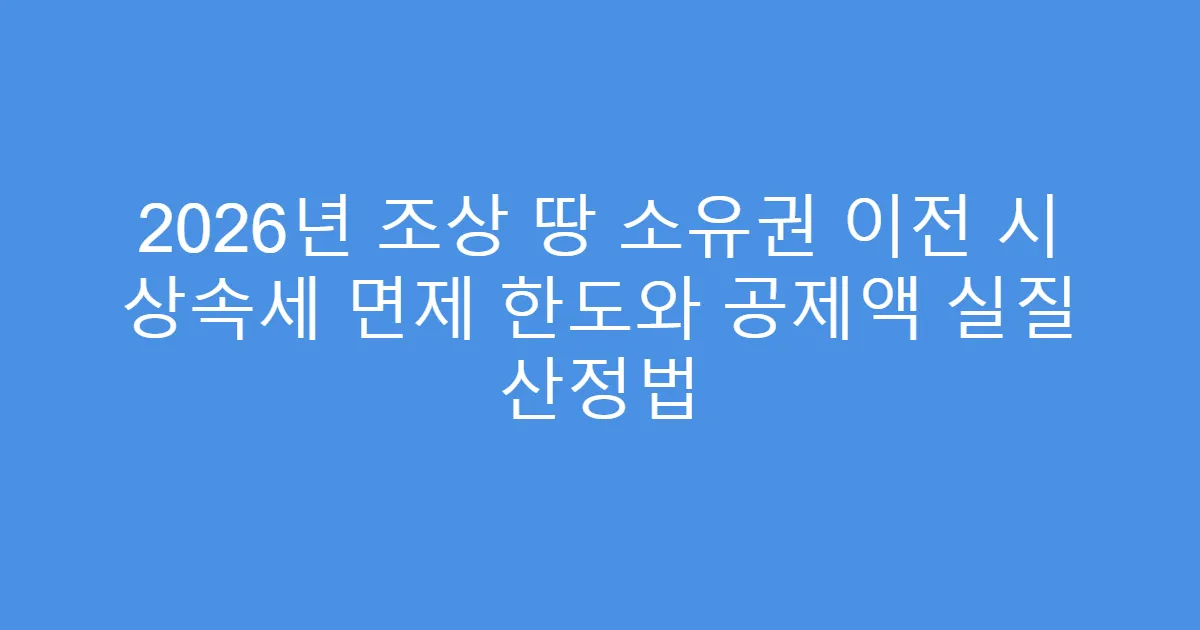2026년 조상 땅 소유권 이전 시 상속세 면제 한도와 공제액 실질 산정법