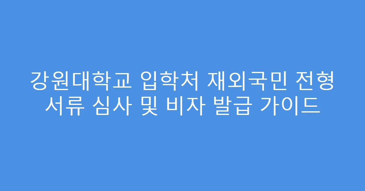 강원대학교 입학처 재외국민 전형 서류 심사 및 비자 발급 가이드