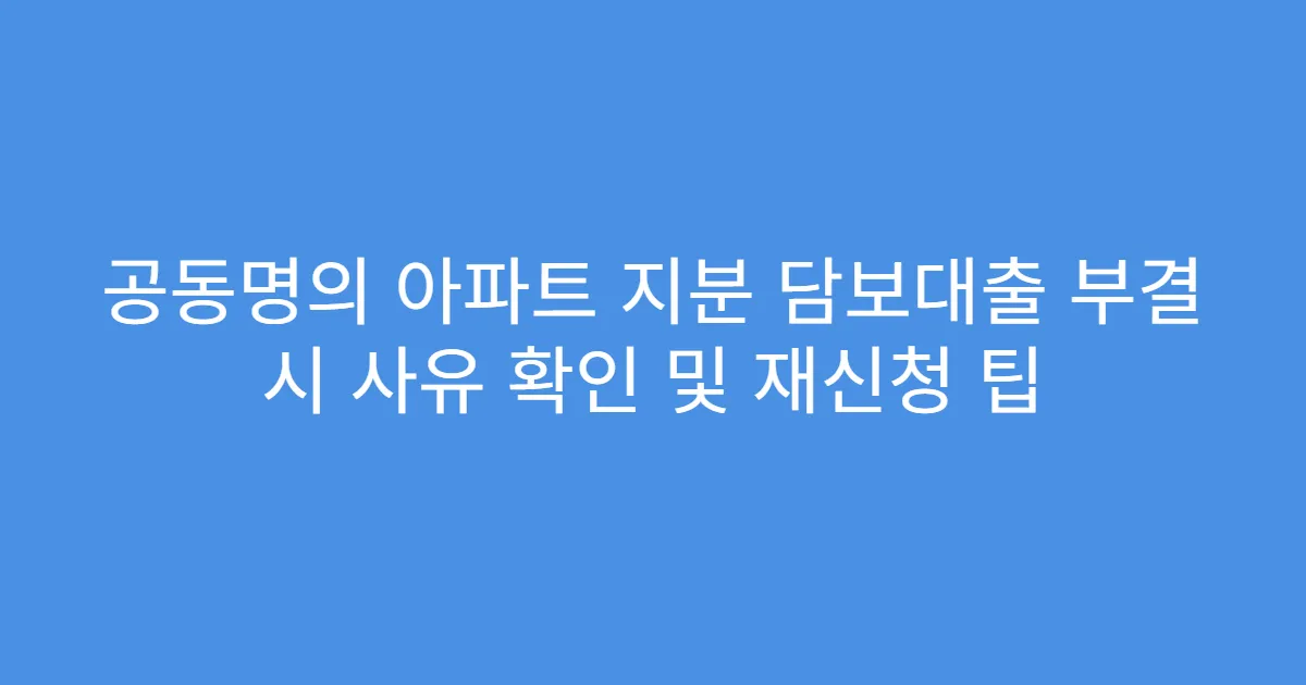 공동명의 아파트 지분 담보대출 부결 시 사유 확인 및 재신청 팁