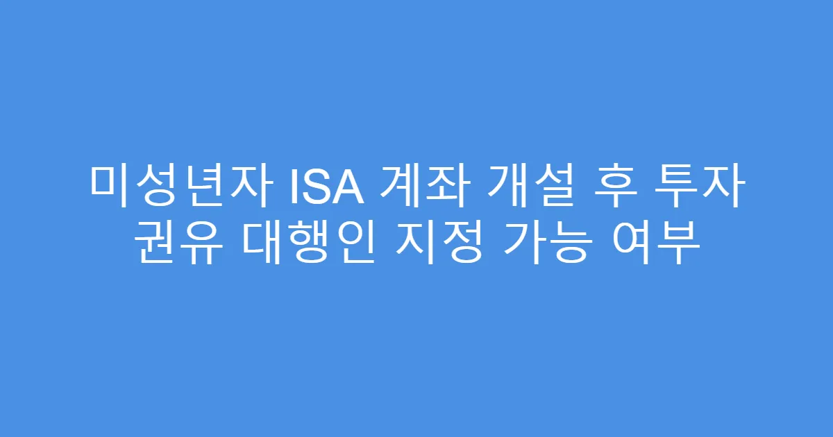 미성년자 ISA 계좌 개설 후 투자 권유 대행인 지정 가능 여부