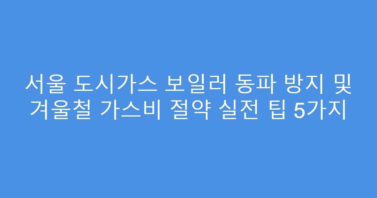 서울 도시가스 보일러 동파 방지 및 겨울철 가스비 절약 실전 팁 5가지