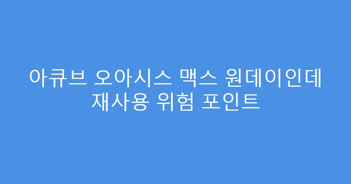 아큐브 오아시스 맥스 원데이인데 재사용 위험 포인트