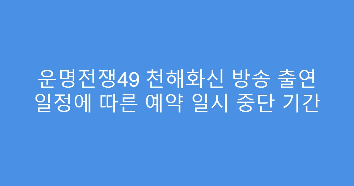 운명전쟁49 천해화신 방송 출연 일정에 따른 예약 일시 중단 기간