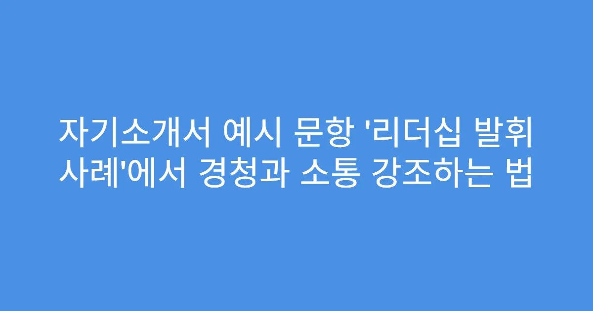 자기소개서 예시 문항 ‘리더십 발휘 사례’에서 경청과 소통 강조하는 법